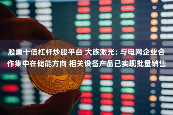 股票十倍杠杆炒股平台 大族激光: 与电网企业合作集中在储能方向 相关设备产品已实现批量销售