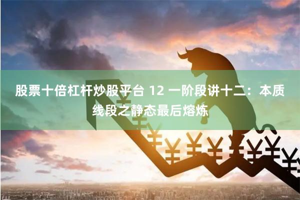 股票十倍杠杆炒股平台 12 一阶段讲十二：本质线段之静态最后熔炼
