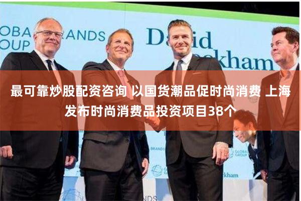 最可靠炒股配资咨询 以国货潮品促时尚消费 上海发布时尚消费品投资项目38个