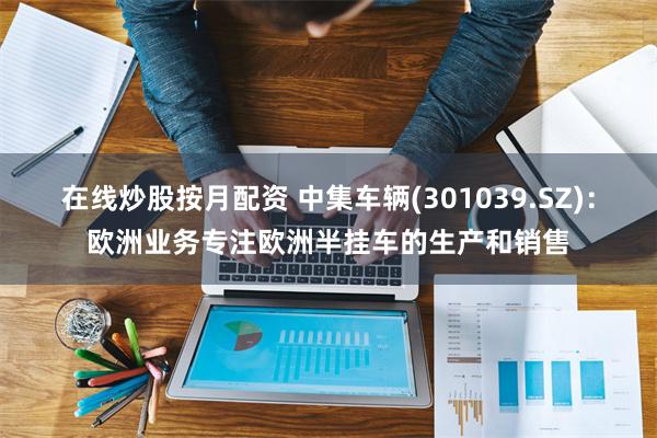 在线炒股按月配资 中集车辆(301039.SZ)：欧洲业务专注欧洲半挂车的生产和销售