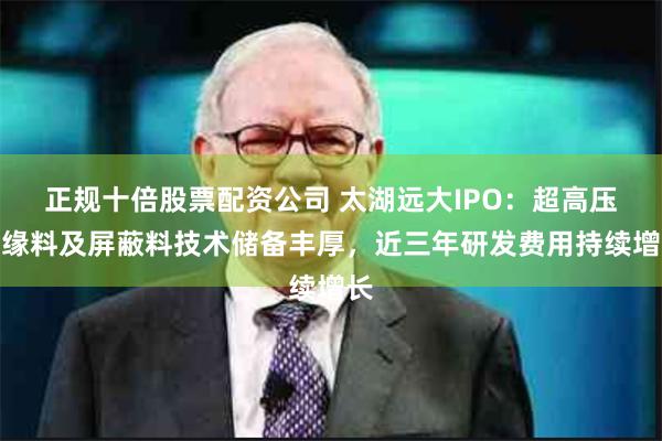 正规十倍股票配资公司 太湖远大IPO：超高压绝缘料及屏蔽料技术储备丰厚，近三年研发费用持续增长