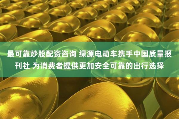 最可靠炒股配资咨询 绿源电动车携手中国质量报刊社 为消费者提供更加安全可靠的出行选择