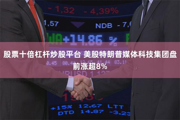 股票十倍杠杆炒股平台 美股特朗普媒体科技集团盘前涨超8%