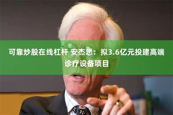 可靠炒股在线杠杆 安杰思：拟3.6亿元投建高端诊疗设备项目