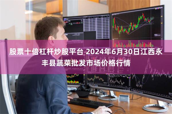 股票十倍杠杆炒股平台 2024年6月30日江西永丰县蔬菜批发市场价格行情