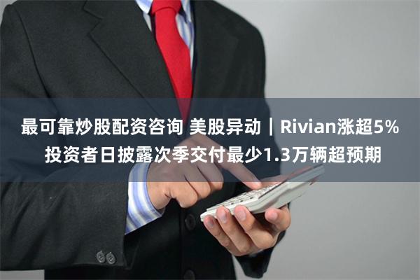 最可靠炒股配资咨询 美股异动｜Rivian涨超5% 投资者日披露次季交付最少1.3万辆超预期