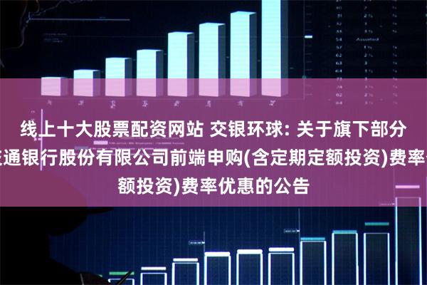 线上十大股票配资网站 交银环球: 关于旗下部分基金参与交通银行股份有限公司前端申购(含定期定额投资)费率优惠的公告