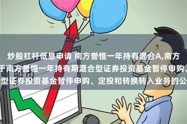炒股杠杆低息申请 南方誉恒一年持有混合A,南方誉恒一年持有混合C: 关于南方誉恒一年持有期混合型证券投资基金暂停申购、定投和转换转入业务的公告
