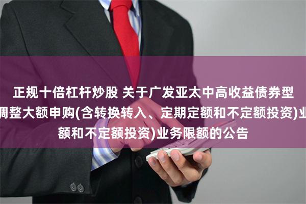 正规十倍杠杆炒股 关于广发亚太中高收益债券型证券投资基金调整大额申购(含转换转入、定期定额和不定额投资)业务限额的公告