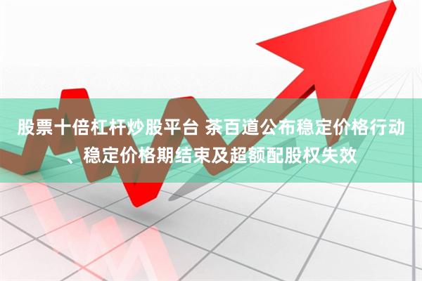 股票十倍杠杆炒股平台 茶百道公布稳定价格行动、稳定价格期结束及超额配股权失效