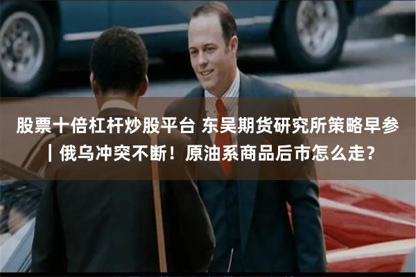 股票十倍杠杆炒股平台 东吴期货研究所策略早参｜俄乌冲突不断！原油系商品后市怎么走？