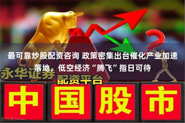 最可靠炒股配资咨询 政策密集出台催化产业加速落地，低空经济“腾飞”指日可待