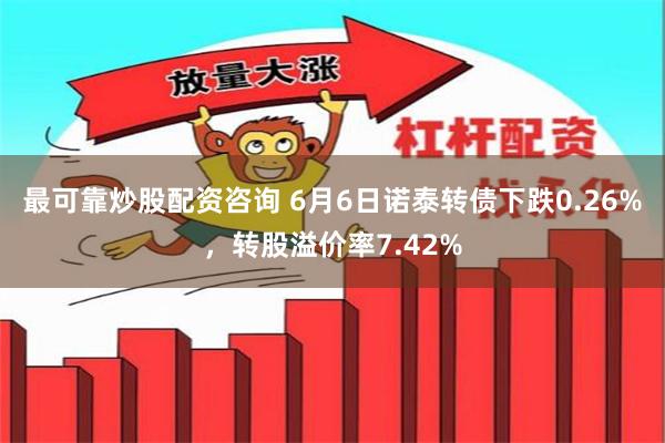 最可靠炒股配资咨询 6月6日诺泰转债下跌0.26%，转股溢价率7.42%