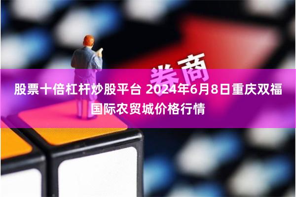 股票十倍杠杆炒股平台 2024年6月8日重庆双福国际农贸城价格行情