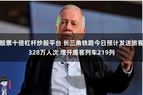 股票十倍杠杆炒股平台 长三角铁路今日预计发送旅客328万人次 增开旅客列车219列