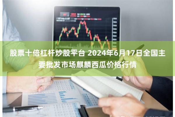 股票十倍杠杆炒股平台 2024年6月17日全国主要批发市场麒麟西瓜价格行情