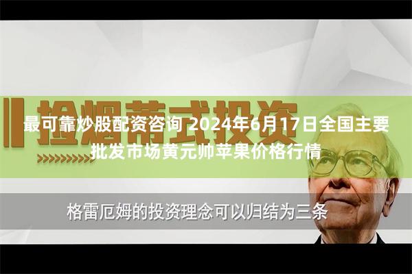 最可靠炒股配资咨询 2024年6月17日全国主要批发市场黄元帅苹果价格行情