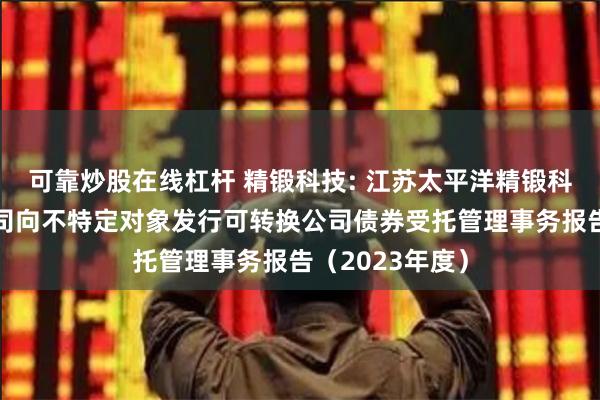 可靠炒股在线杠杆 精锻科技: 江苏太平洋精锻科技股份有限公司向不特定对象发行可转换公司债券受托管理事务报告(2023年度)