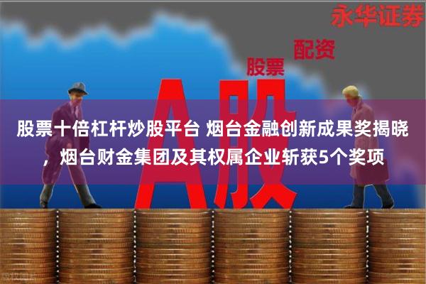 股票十倍杠杆炒股平台 烟台金融创新成果奖揭晓，烟台财金集团及其权属企业斩获5个奖项