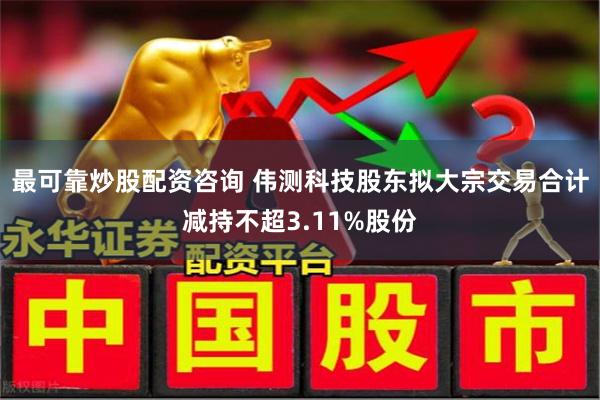 最可靠炒股配资咨询 伟测科技股东拟大宗交易合计减持不超3.11%股份