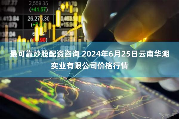 最可靠炒股配资咨询 2024年6月25日云南华潮实业有限公司价格行情
