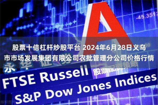 股票十倍杠杆炒股平台 2024年6月28日义乌市市场发展集团有限公司农批管理分公司价格行情