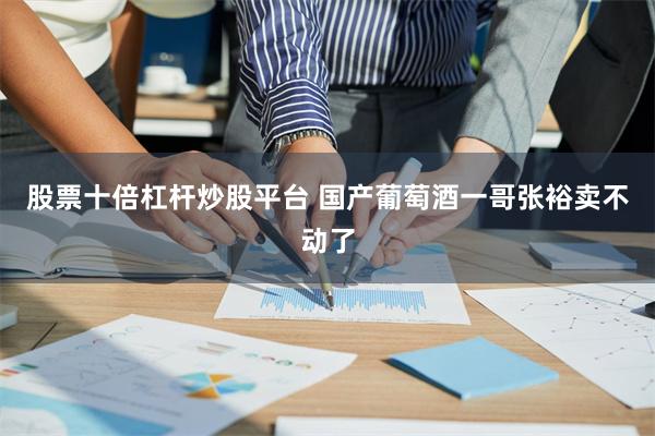 股票十倍杠杆炒股平台 国产葡萄酒一哥张裕卖不动了