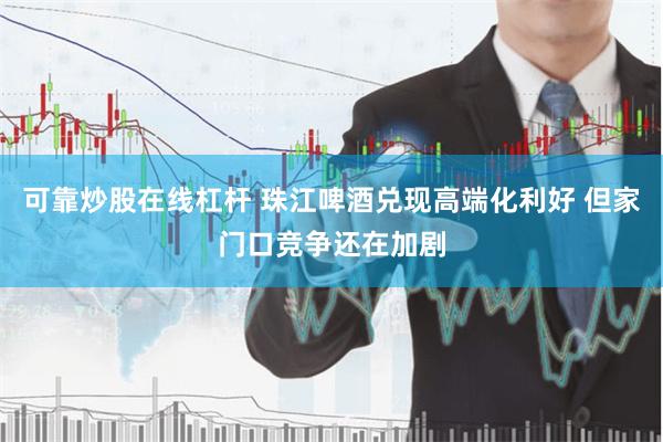 可靠炒股在线杠杆 珠江啤酒兑现高端化利好 但家门口竞争还在加剧