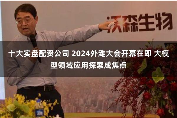 十大实盘配资公司 2024外滩大会开幕在即 大模型领域应用探索成焦点
