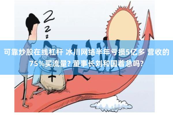 可靠炒股在线杠杆 冰川网络半年亏损5亿多 营收的75%买流量? 董事长刘和国着急吗?