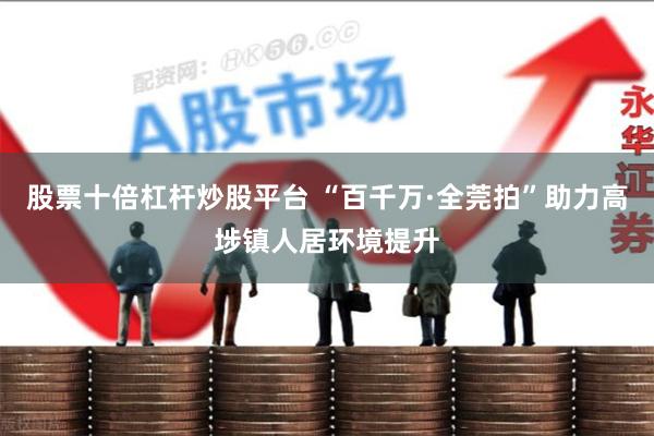 股票十倍杠杆炒股平台 “百千万·全莞拍”助力高埗镇人居环境提升