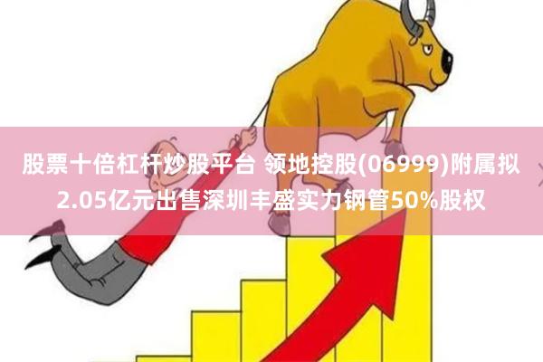 股票十倍杠杆炒股平台 领地控股(06999)附属拟2.05亿元出售深圳丰盛实力钢管50%股权