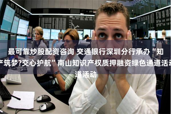 最可靠炒股配资咨询 交通银行深圳分行承办“知产筑梦?交心护航”南山知识产权质押融资绿色通道活动