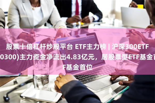 股票十倍杠杆炒股平台 ETF主力榜 | 沪深300ETF(510300)主力资金净流出4.83亿元，居股票型ETF基金首位