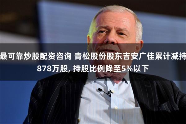 最可靠炒股配资咨询 青松股份股东吉安广佳累计减持878万股, 持股比例降至5%以下