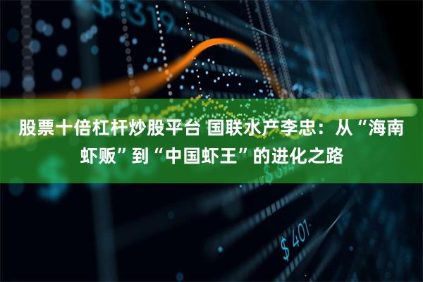股票十倍杠杆炒股平台 国联水产李忠：从“海南虾贩”到“中国虾王”的进化之路