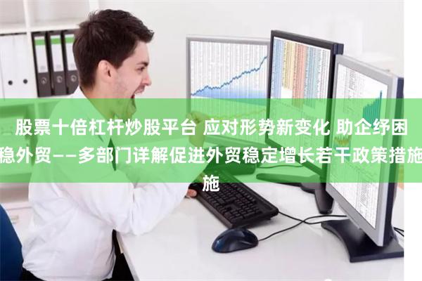 股票十倍杠杆炒股平台 应对形势新变化 助企纾困稳外贸——多部门详解促进外贸稳定增长若干政策措施