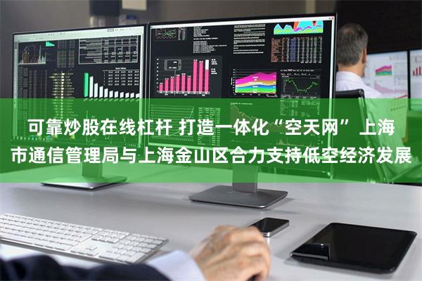 可靠炒股在线杠杆 打造一体化“空天网” 上海市通信管理局与上海金山区合力支持低空经济发展