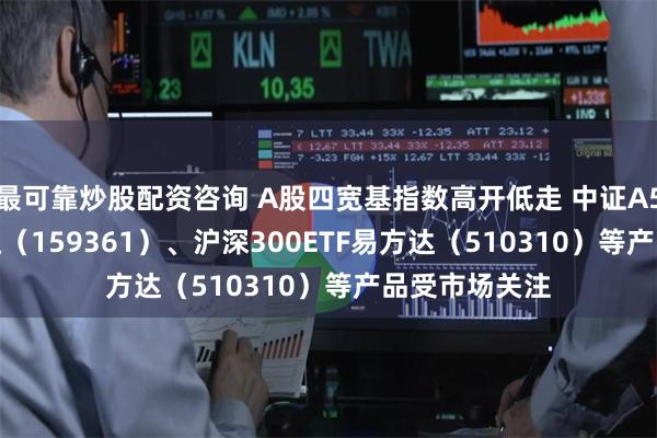 最可靠炒股配资咨询 A股四宽基指数高开低走 中证A500ETF易方达（159361）、沪深300ETF易方达（510310）等产品受市场关注