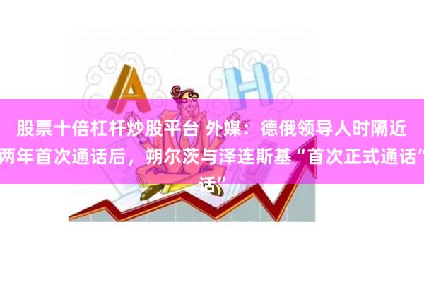 股票十倍杠杆炒股平台 外媒：德俄领导人时隔近两年首次通话后，朔尔茨与泽连斯基“首次正式通话”