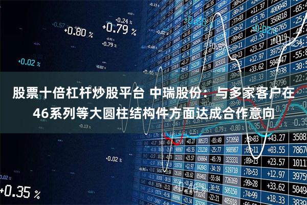 股票十倍杠杆炒股平台 中瑞股份：与多家客户在46系列等大圆柱结构件方面达成合作意向
