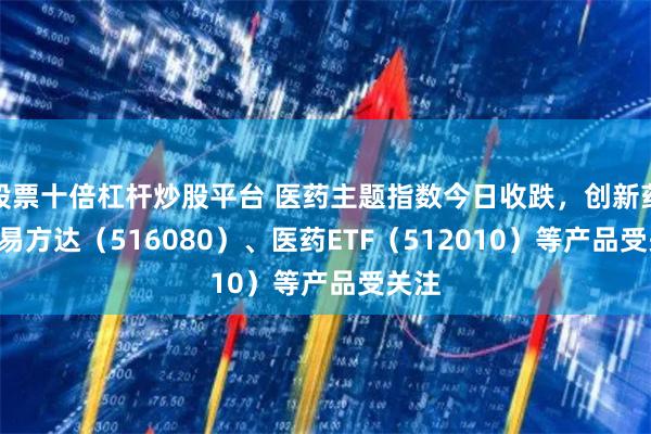 股票十倍杠杆炒股平台 医药主题指数今日收跌，创新药ETF易方达（516080）、医药ETF（512010）等产品受关注