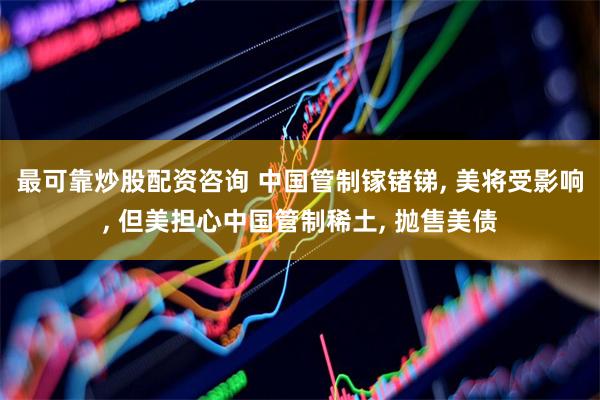 最可靠炒股配资咨询 中国管制镓锗锑, 美将受影响, 但美担心中国管制稀土, 抛售美债