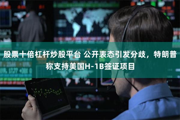 股票十倍杠杆炒股平台 公开表态引发分歧，特朗普称支持美国H-1B签证项目