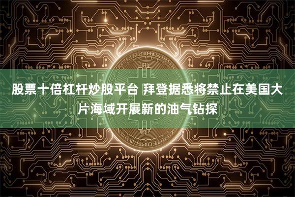 股票十倍杠杆炒股平台 拜登据悉将禁止在美国大片海域开展新的油气钻探
