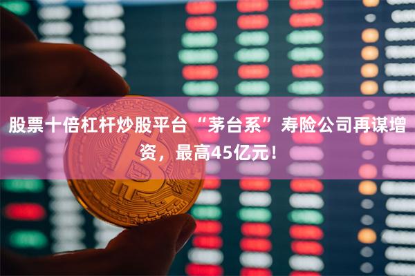 股票十倍杠杆炒股平台 “茅台系” 寿险公司再谋增资，最高45亿元！