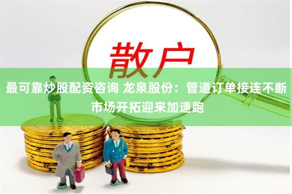 最可靠炒股配资咨询 龙泉股份：管道订单接连不断 市场开拓迎来加速跑