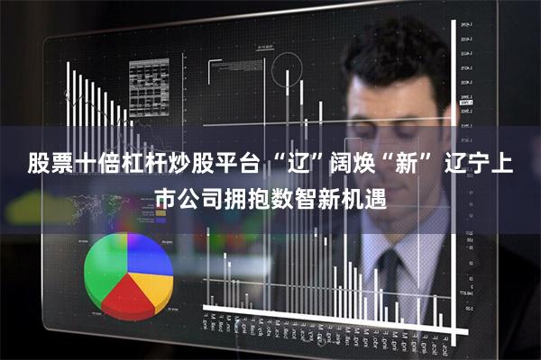 股票十倍杠杆炒股平台 “辽”阔焕“新” 辽宁上市公司拥抱数智新机遇