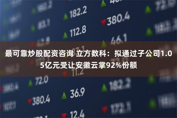 最可靠炒股配资咨询 立方数科：拟通过子公司1.05亿元受让安徽云掌92%份额