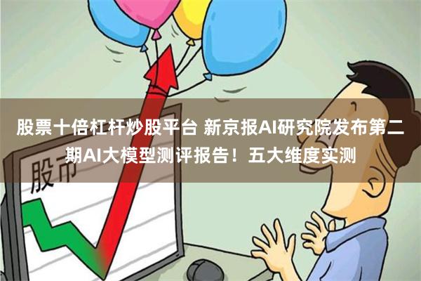 股票十倍杠杆炒股平台 新京报AI研究院发布第二期AI大模型测评报告！五大维度实测